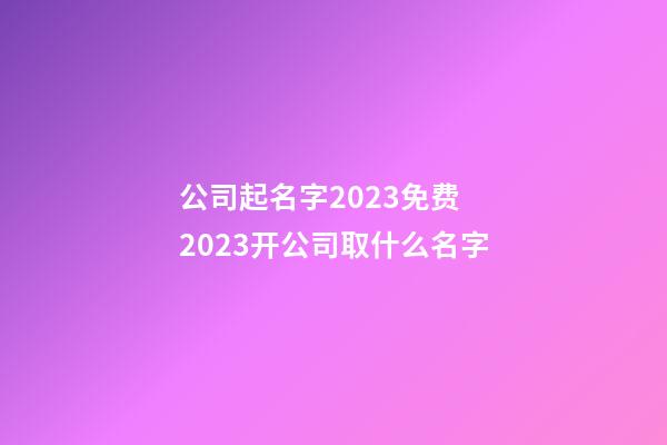 公司起名字2023免费 2023开公司取什么名字-第1张-公司起名-玄机派